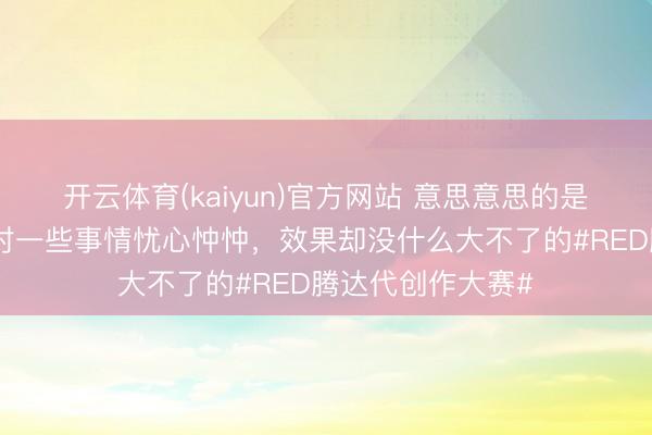 开云体育(kaiyun)官方网站 意思意思的是，有工夫你一直对一些事情忧心忡忡，效果却没什么大不了的#RED腾达代创作大赛#