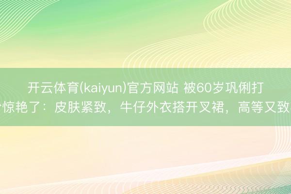 开云体育(kaiyun)官方网站 被60岁巩俐打扮惊艳了：皮肤紧致，牛仔外衣搭开叉裙，高等又致密
