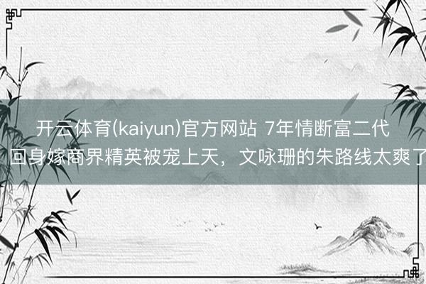 开云体育(kaiyun)官方网站 7年情断富二代，回身嫁商界精英被宠上天，文咏珊的朱路线太爽了！
