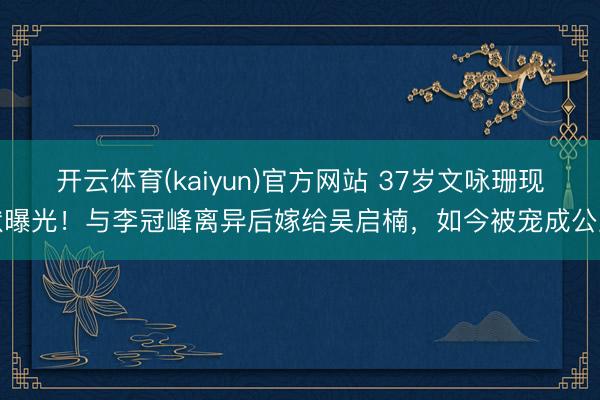 开云体育(kaiyun)官方网站 37岁文咏珊现状曝光！与李冠峰离异后嫁给吴启楠，如今被宠成公主