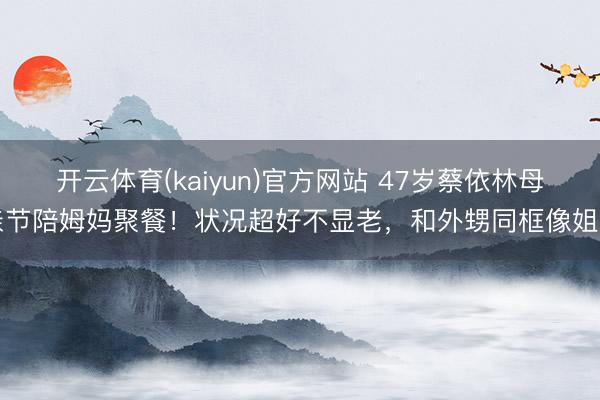 开云体育(kaiyun)官方网站 47岁蔡依林母亲节陪姆妈聚餐！状况超好不显老，和外甥同框像姐弟