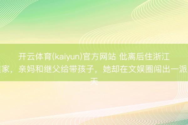 开云体育(kaiyun)官方网站 仳离后住浙江娘家，亲妈和继父给带孩子，她却在文娱圈闯出一派天