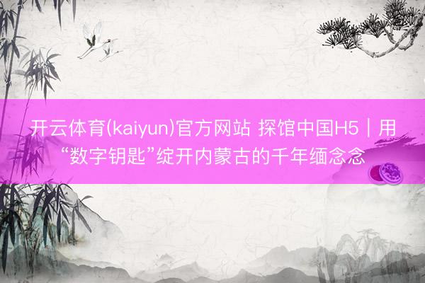 开云体育(kaiyun)官方网站 探馆中国H5｜用“数字钥匙”绽开内蒙古的千年缅念念