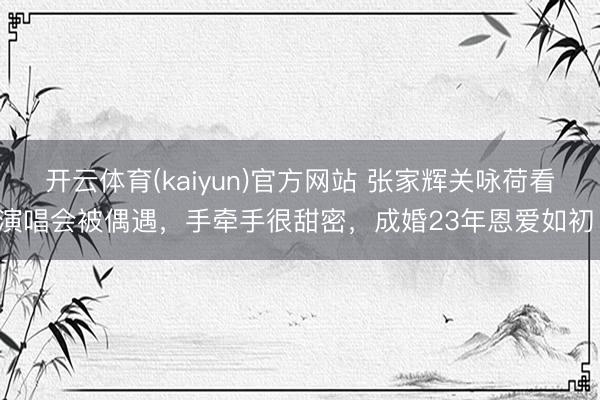 开云体育(kaiyun)官方网站 张家辉关咏荷看演唱会被偶遇，手牵手很甜密，成婚23年恩爱如初！