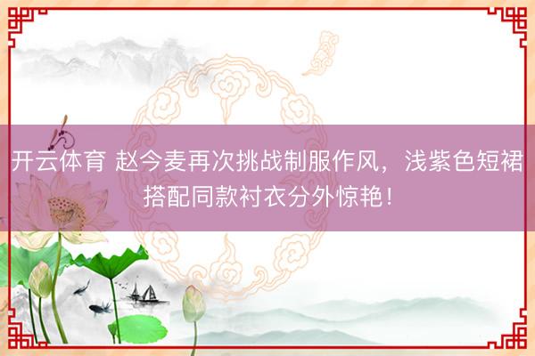 开云体育 赵今麦再次挑战制服作风，浅紫色短裙搭配同款衬衣分外惊艳！
