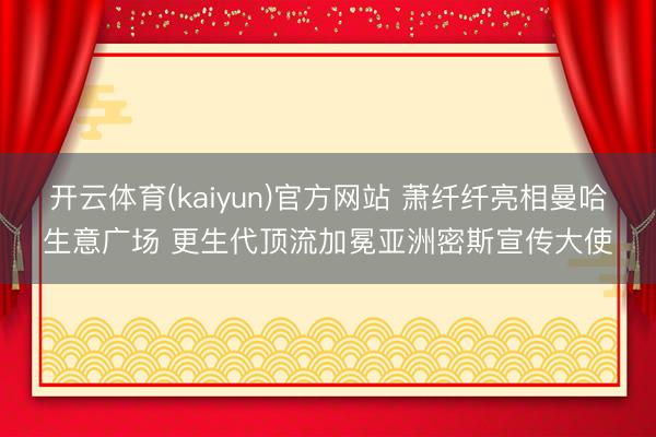 开云体育(kaiyun)官方网站 萧纤纤亮相曼哈生意广场 更生代顶流加冕亚洲密斯宣传大使