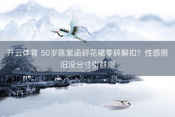 开云体育 50岁陈紫函碎花裙零碎解扣？性感照旧没分寸引群嘲