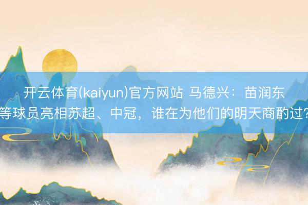 开云体育(kaiyun)官方网站 马德兴：苗润东等球员亮相苏超、中冠，谁在为他们的明天商酌过？