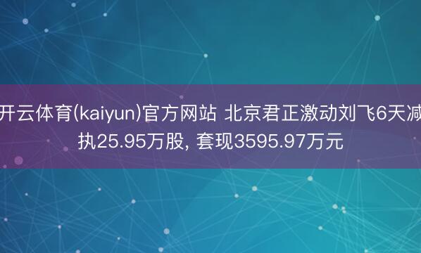 开云体育(kaiyun)官方网站 北京君正激动刘飞6天减执25.95万股， 套现3595.97万元