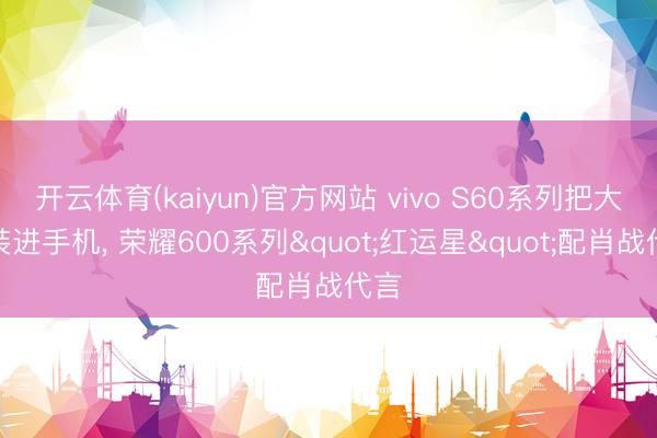 开云体育(kaiyun)官方网站 vivo S60系列把大海装进手机， 荣耀600系列"红运星"配肖战代言