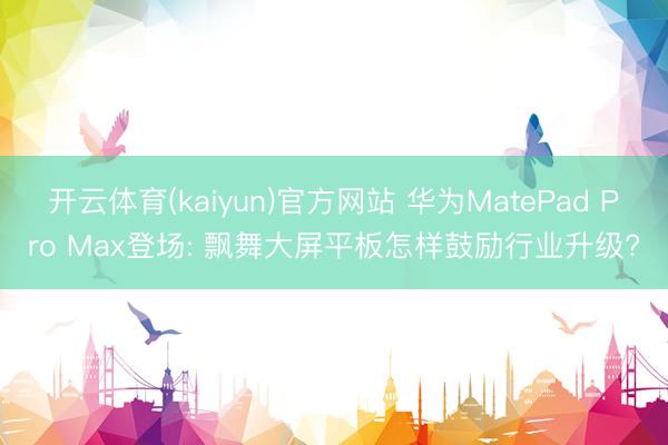 开云体育(kaiyun)官方网站 华为MatePad Pro Max登场: 飘舞大屏平板怎样鼓励行业升级?
