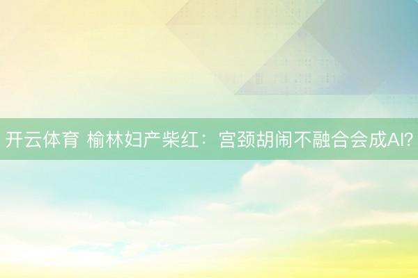 开云体育 榆林妇产柴红：宫颈胡闹不融合会成AI？