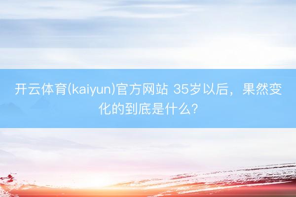 开云体育(kaiyun)官方网站 35岁以后，果然变化的到底是什么？