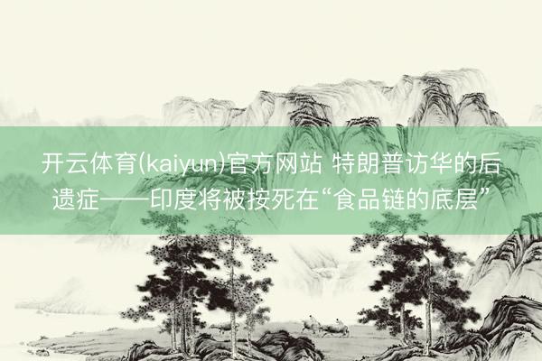开云体育(kaiyun)官方网站 特朗普访华的后遗症——印度将被按死在“食品链的底层”