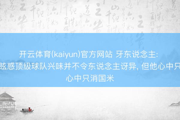 开云体育(kaiyun)官方网站 牙东说念主: 劳塔罗眩惑顶级球队兴味并不令东说念主讶异， 但他心中只消国米