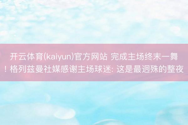 开云体育(kaiyun)官方网站 完成主场终末一舞! 格列兹曼社媒感谢主场球迷: 这是最迥殊的整夜