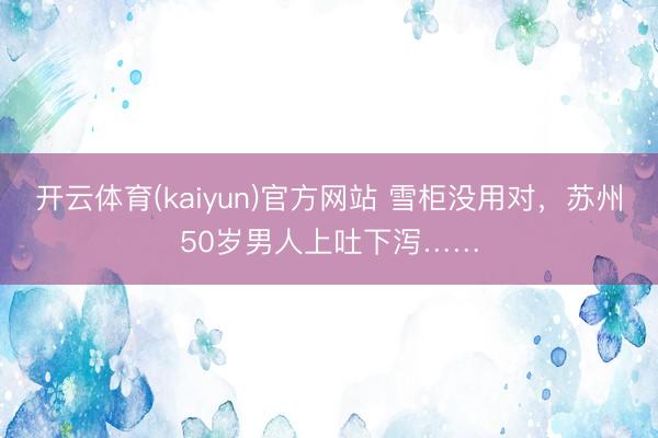 开云体育(kaiyun)官方网站 雪柜没用对，苏州50岁男人上吐下泻……