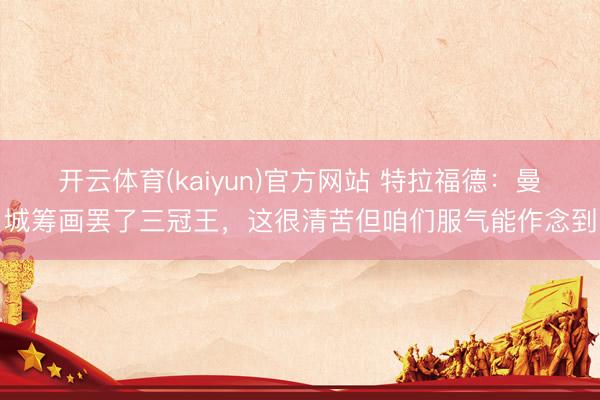 开云体育(kaiyun)官方网站 特拉福德：曼城筹画罢了三冠王，这很清苦但咱们服气能作念到