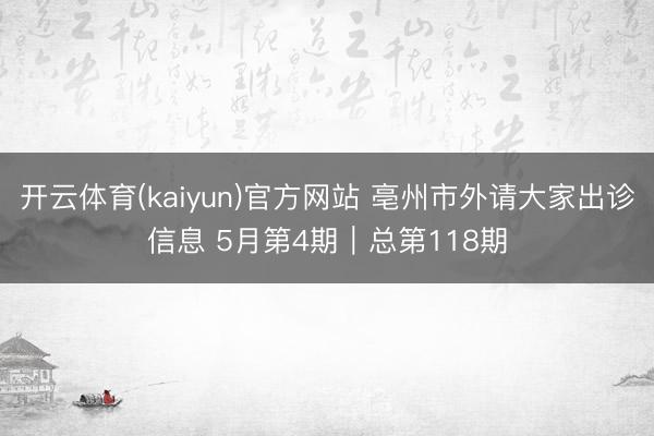 开云体育(kaiyun)官方网站 亳州市外请大家出诊信息 5月第4期｜总第118期