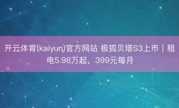 开云体育(kaiyun)官方网站 极狐贝塔S3上市｜租电5.98万起，399元每月