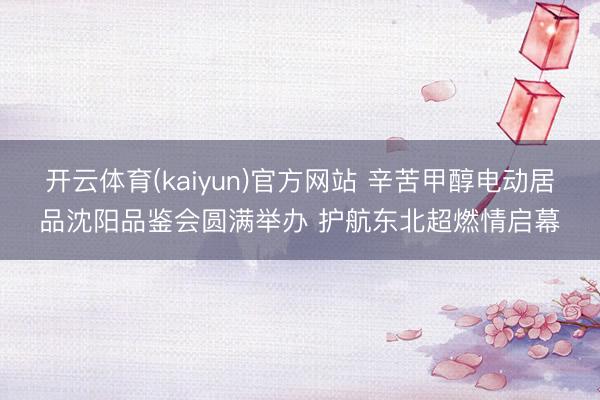 开云体育(kaiyun)官方网站 辛苦甲醇电动居品沈阳品鉴会圆满举办 护航东北超燃情启幕
