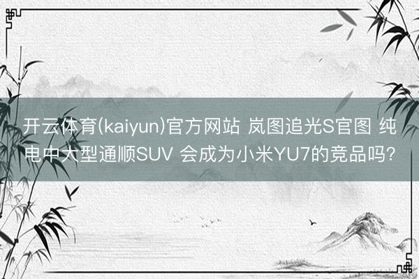 开云体育(kaiyun)官方网站 岚图追光S官图 纯电中大型通顺SUV 会成为小米YU7的竞品吗？
