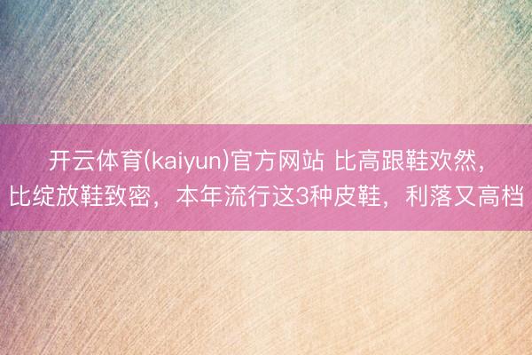 开云体育(kaiyun)官方网站 比高跟鞋欢然，比绽放鞋致密，本年流行这3种皮鞋，利落又高档