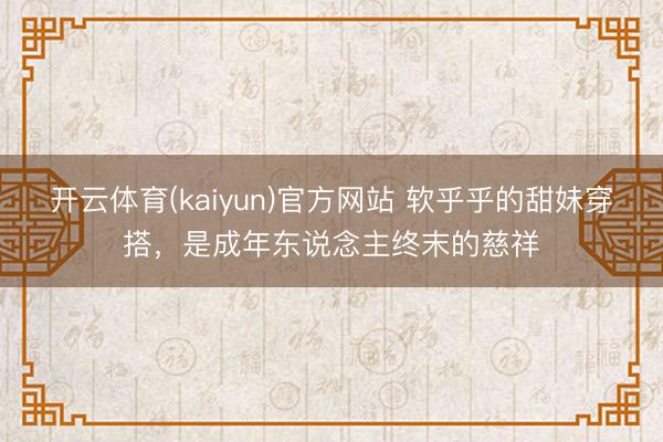开云体育(kaiyun)官方网站 软乎乎的甜妹穿搭，是成年东说念主终末的慈祥