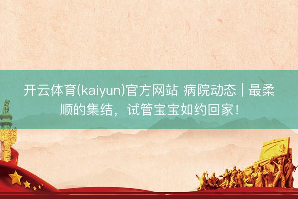 开云体育(kaiyun)官方网站 病院动态 | 最柔顺的集结，试管宝宝如约回家！