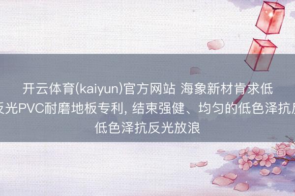 开云体育(kaiyun)官方网站 海象新材肯求低色泽抗反光PVC耐磨地板专利， 结束强健、均匀的低色泽抗反光放浪