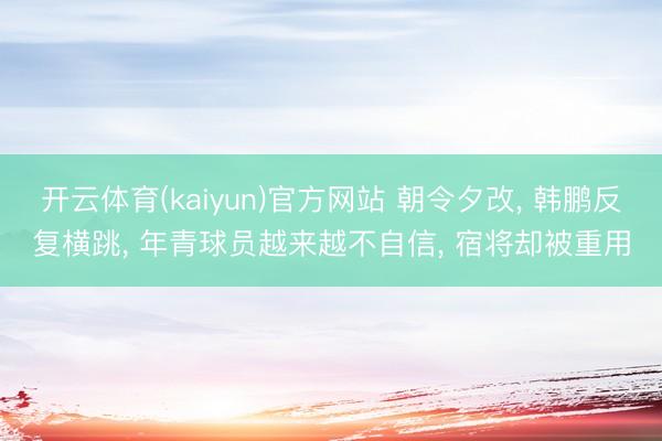 开云体育(kaiyun)官方网站 朝令夕改， 韩鹏反复横跳， 年青球员越来越不自信， 宿将却被重用