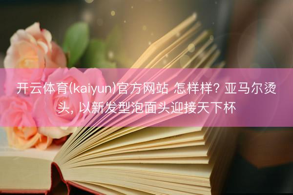 开云体育(kaiyun)官方网站 怎样样? 亚马尔烫头， 以新发型泡面头迎接天下杯