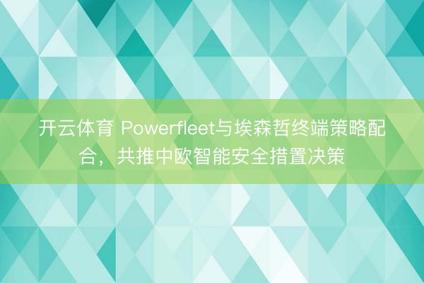 开云体育 Powerfleet与埃森哲终端策略配合，共推中欧智能安全措置决策