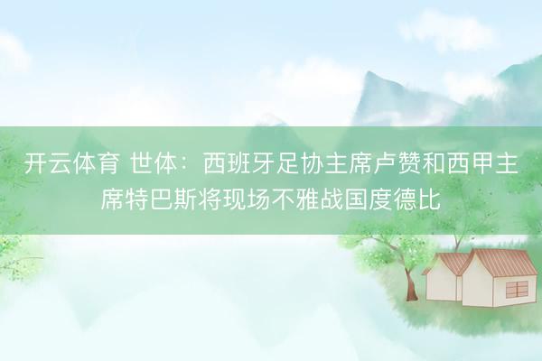 开云体育 世体：西班牙足协主席卢赞和西甲主席特巴斯将现场不雅战国度德比