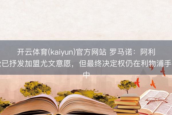 开云体育(kaiyun)官方网站 罗马诺：阿利松已抒发加盟尤文意愿，但最终决定权仍在利物浦手中