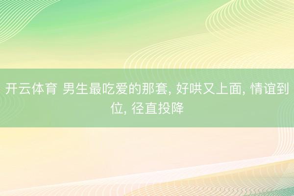 开云体育 男生最吃爱的那套， 好哄又上面， 情谊到位， 径直投降