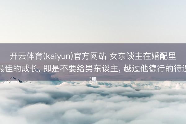 开云体育(kaiyun)官方网站 女东谈主在婚配里最佳的成长， 即是不要给男东谈主， 越过他德行的待遇