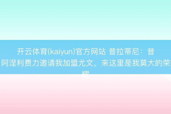 开云体育(kaiyun)官方网站 普拉蒂尼：昔日阿涅利费力邀请我加盟尤文，来这里是我莫大的荣耀
