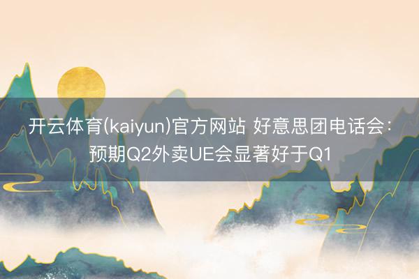 开云体育(kaiyun)官方网站 好意思团电话会:预期Q2外卖UE会显著好于Q1