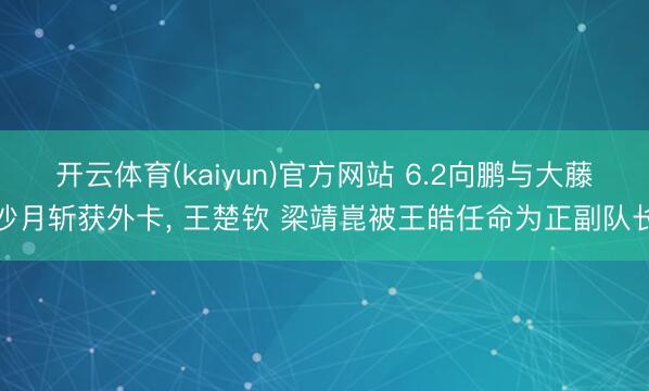 开云体育(kaiyun)官方网站 6.2向鹏与大藤沙月斩获外卡， 王楚钦 梁靖崑被王皓任命为正副队长
