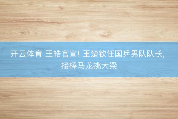 开云体育 王皓官宣! 王楚钦任国乒男队队长， 接棒马龙挑大梁