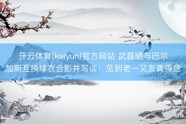 开云体育(kaiyun)官方网站 武磊晒与巴尔加斯互换球衣合影并写谈：见到老一又友真得意