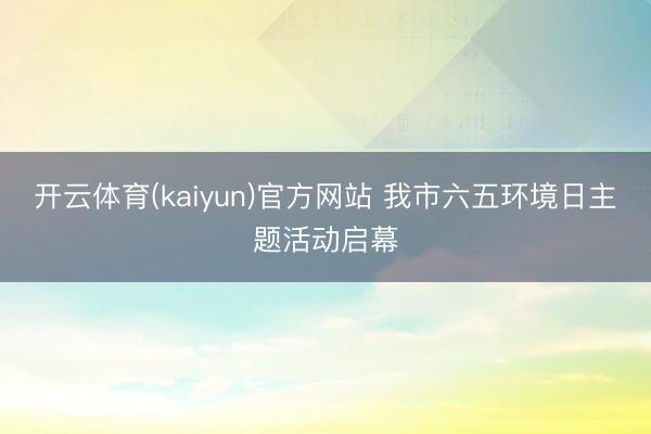开云体育(kaiyun)官方网站 我市六五环境日主题活动启幕