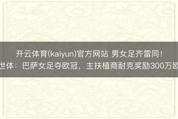 开云体育(kaiyun)官方网站 男女足齐雷同！世体：巴萨女足夺欧冠，主扶植商耐克奖励300万欧