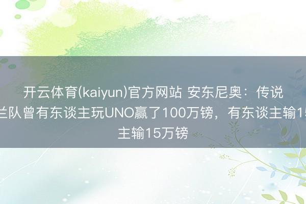 开云体育(kaiyun)官方网站 安东尼奥：传说英格兰队曾有东谈主玩UNO赢了100万镑，有东谈主输15万镑