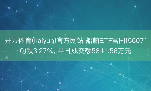开云体育(kaiyun)官方网站 船舶ETF富国(560710)跌3.27%， 半日成交额5841.56万元