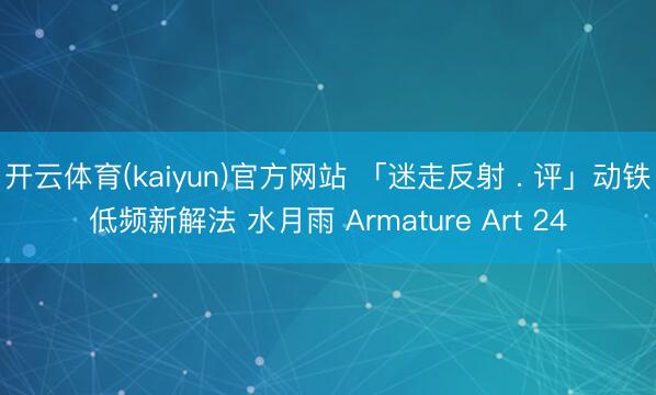 开云体育(kaiyun)官方网站 「迷走反射 . 评」动铁低频新解法 水月雨 Armature Art 24