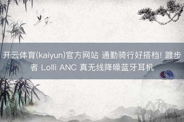 开云体育(kaiyun)官方网站 通勤骑行好搭档! 踱步者 Lolli ANC 真无线降噪蓝牙耳机