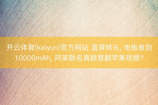 开云体育(kaiyun)官方网站 直屏转头， 电板卷到10000mAh， 阿莱联名真颖慧翻苹果视频?
