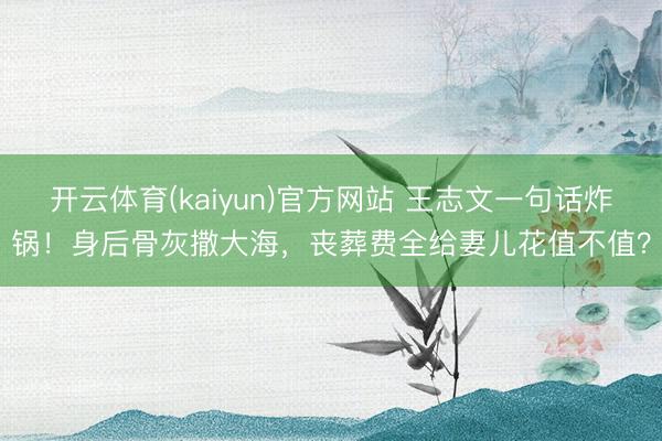 开云体育(kaiyun)官方网站 王志文一句话炸锅！身后骨灰撒大海，丧葬费全给妻儿花值不值？